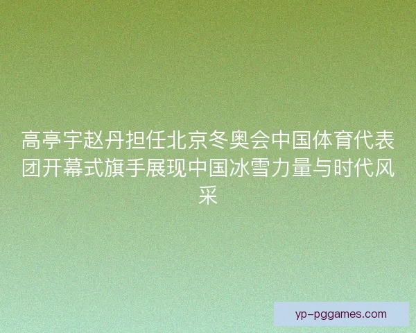 高亭宇赵丹担任北京冬奥会中国体育代表团开幕式旗手展现中国冰雪力量与时代风采
