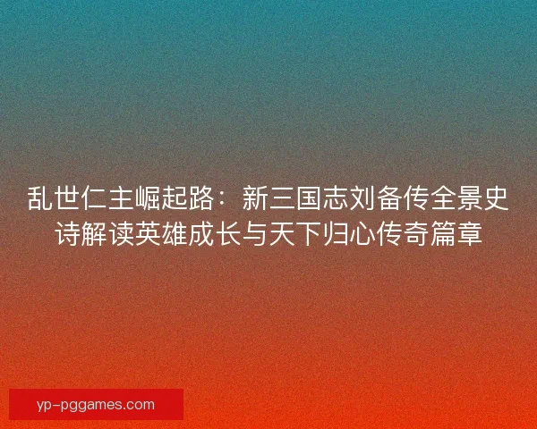 乱世仁主崛起路：新三国志刘备传全景史诗解读英雄成长与天下归心传奇篇章