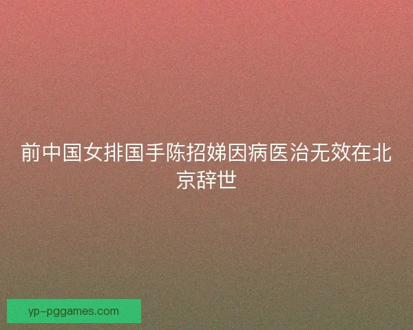 前中国女排国手陈招娣因病医治无效在北京辞世